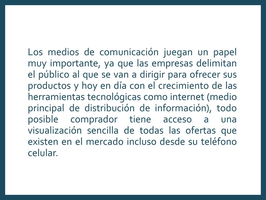 Los medios de comunicación juegan un papel muy importante, ya que las empresas delimitan el público al que se van a dirigir para ofrecer sus productos y hoy en día con el crecimiento de las herramientas tecnológicas como internet (medio principal de distribución de información), todo posible comprador tiene acceso a una visualización sencilla de todas las ofertas que existen en el mercado incluso desde su teléfono celular.
