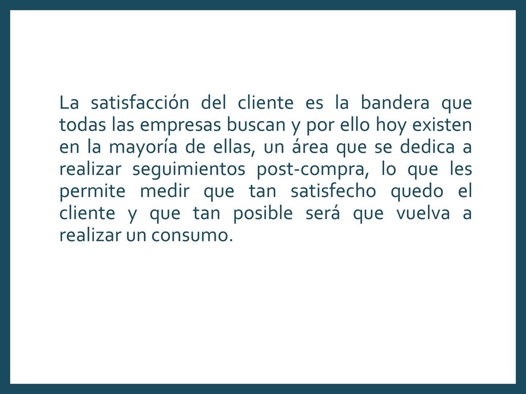 La satisfacción del cliente es la bandera que todas las empresas buscan y por ello hoy existen en la mayoría de ellas, un área que se dedica a realizar seguimientos post-compra, lo que les permite medir que tan satisfecho quedo el cliente y que tan posible será que vuelva a realizar un consumo.