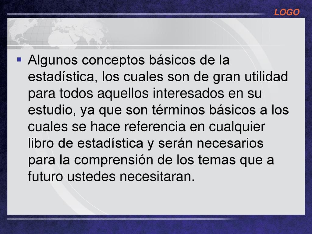 Algunos conceptos básicos de la estadística, los cuales son de gran utilidad para todos aquellos interesados en su estudio, ya que son términos básicos a los cuales se hace referencia en cualquier libro de estadística y serán necesarios para la comprensión de los temas que a futuro ustedes necesitaran.