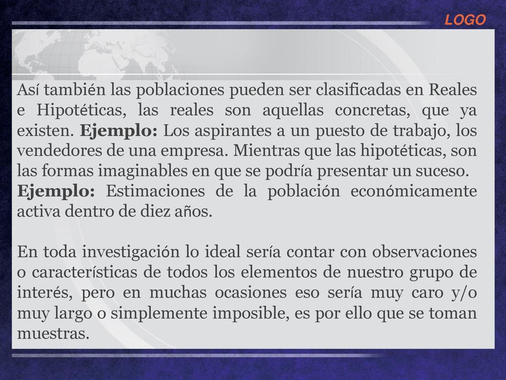 Así también las poblaciones pueden ser clasificadas en Reales e Hipotéticas, las reales son aquellas concretas, que ya existen. Ejemplo: Los aspirantes a un puesto de trabajo, los vendedores de una empresa. Mientras que las hipotéticas, son las formas imaginables en que se podría presentar un suceso.