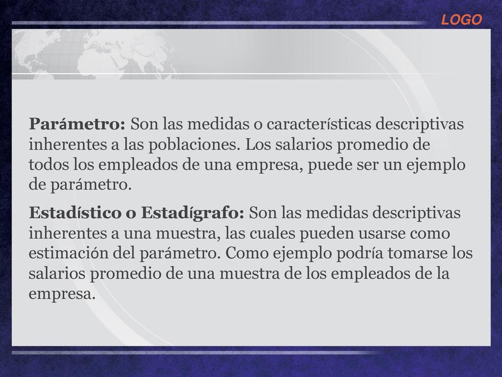 Parámetro: Son las medidas o características descriptivas inherentes a las poblaciones. Los salarios promedio de todos los empleados de una empresa, puede ser un ejemplo de parámetro.