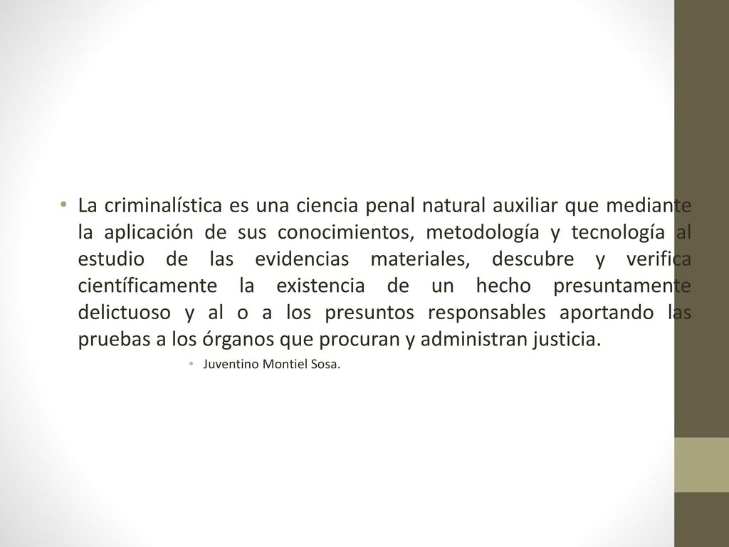 La criminalística es una ciencia penal natural auxiliar que mediante la aplicación de sus conocimientos, metodología y tecnología al estudio de las evidencias materiales, descubre y verifica científicamente la existencia de un hecho presuntamente delictuoso y al o a los presuntos responsables aportando las pruebas a los órganos que procuran y administran justicia.