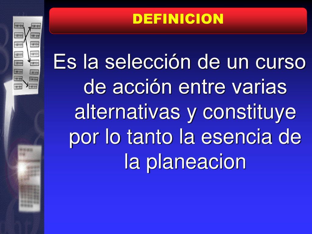 DEFINICION Es la selección de un curso de acción entre varias alternativas y constituye por lo tanto la esencia de la planeacion.