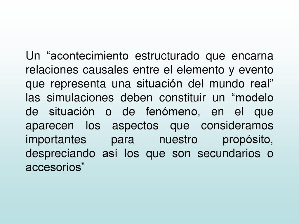 Un acontecimiento estructurado que encarna relaciones causales entre el elemento y evento que representa una situación del mundo real las simulaciones deben constituir un modelo de situación o de fenómeno, en el que aparecen los aspectos que consideramos importantes para nuestro propósito, despreciando así los que son secundarios o accesorios