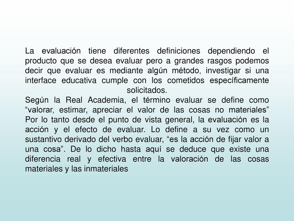 La evaluación tiene diferentes definiciones dependiendo el producto que se desea evaluar pero a grandes rasgos podemos decir que evaluar es mediante algún método, investigar si una interface educativa cumple con los cometidos específicamente solicitados.