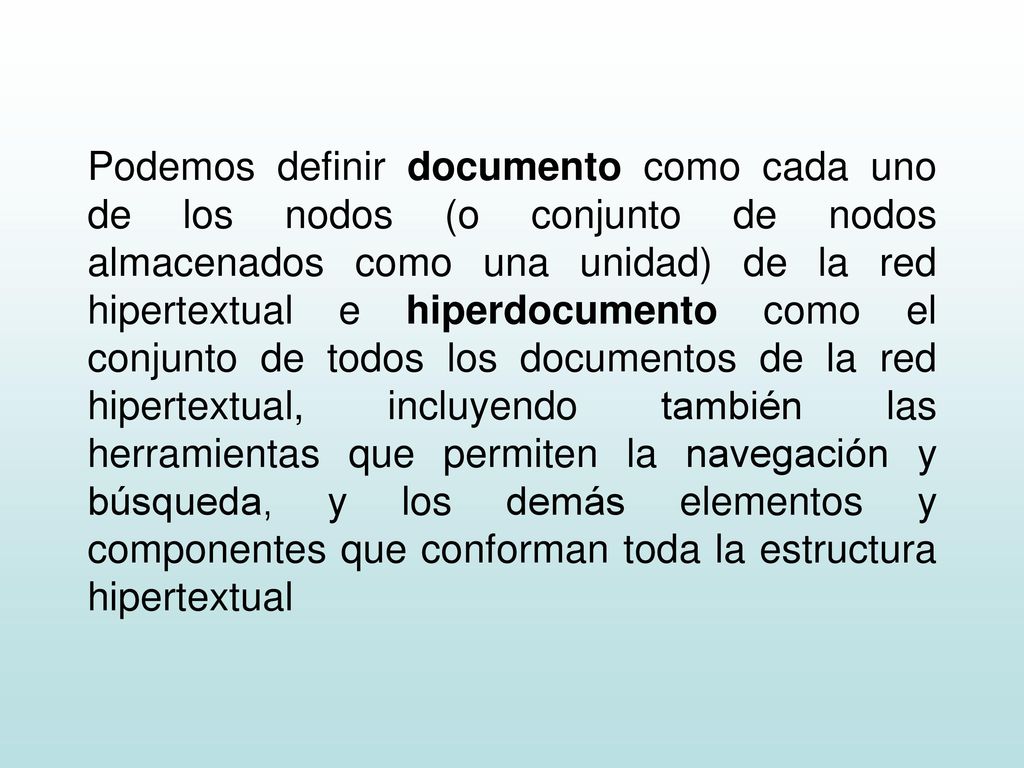 Podemos definir documento como cada uno de los nodos (o conjunto de nodos almacenados como una unidad) de la red hipertextual e hiperdocumento como el conjunto de todos los documentos de la red hipertextual, incluyendo también las herramientas que permiten la navegación y búsqueda, y los demás elementos y componentes que conforman toda la estructura hipertextual