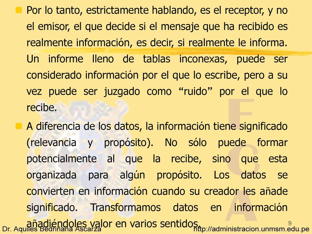 Por lo tanto, estrictamente hablando, es el receptor, y no el emisor, el que decide si el mensaje que ha recibido es realmente información, es decir, si realmente le informa. Un informe lleno de tablas inconexas, puede ser considerado información por el que lo escribe, pero a su vez puede ser juzgado como ruido por el que lo recibe.