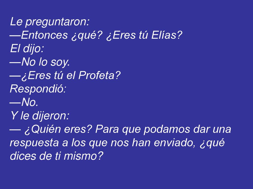Le preguntaron: —Entonces ¿qué ¿Eres tú Elías El dijo: —No lo soy. —¿Eres tú el Profeta Respondió: