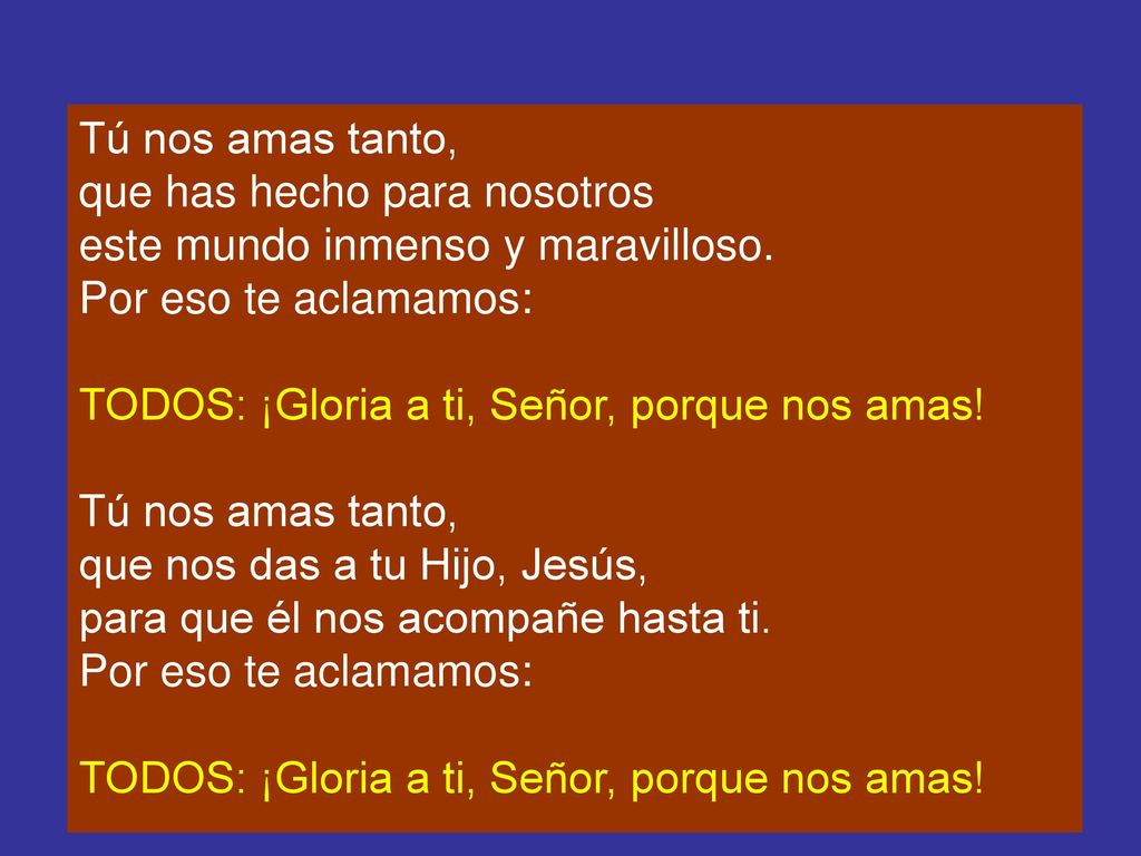 Tú nos amas tanto, que has hecho para nosotros. este mundo inmenso y maravilloso. Por eso te aclamamos: