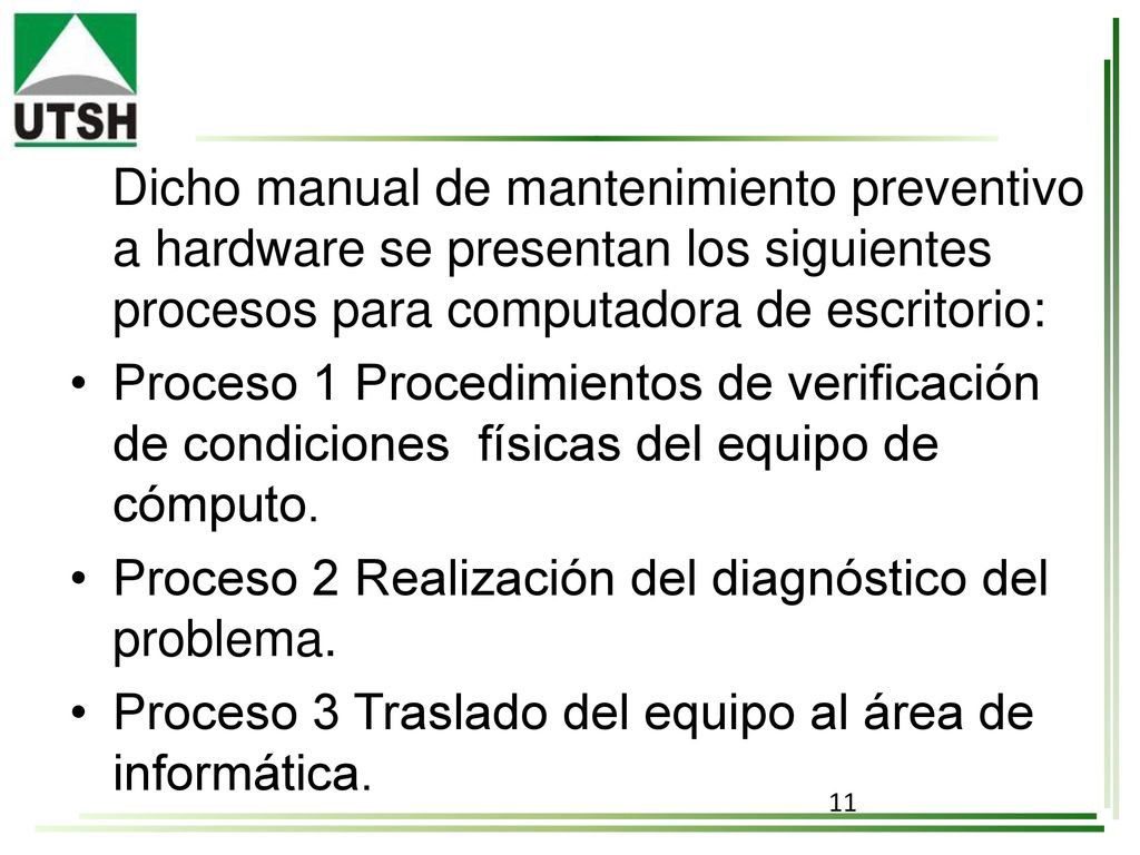 Dicho manual de mantenimiento preventivo a hardware se presentan los siguientes procesos para computadora de escritorio: • Proceso 1 Procedimientos de verificación de condiciones físicas del equipo de cómputo.