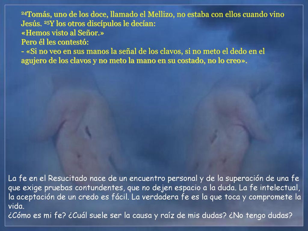 24Tomás, uno de los doce, llamado el Mellizo, no estaba con ellos cuando vino Jesús. 25Y los otros discípulos le decían: «Hemos visto al Señor.» Pero él les contestó: - «Si no veo en sus manos la señal de los clavos, si no meto el dedo en el agujero de los clavos y no meto la mano en su costado, no lo creo».