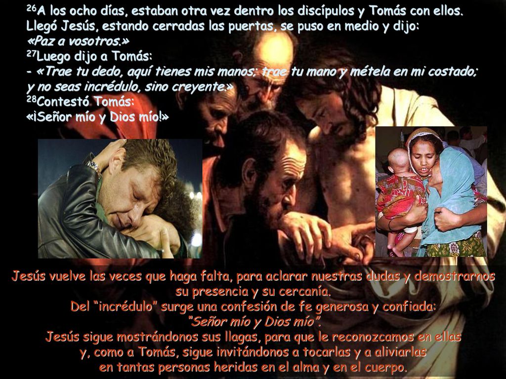 26A los ocho días, estaban otra vez dentro los discípulos y Tomás con ellos. Llegó Jesús, estando cerradas las puertas, se puso en medio y dijo: «Paz a vosotros.» 27Luego dijo a Tomás: - «Trae tu dedo, aquí tienes mis manos; trae tu mano y métela en mi costado; y no seas incrédulo, sino creyente.» 28Contestó Tomás: «¡Señor mío y Dios mío!»