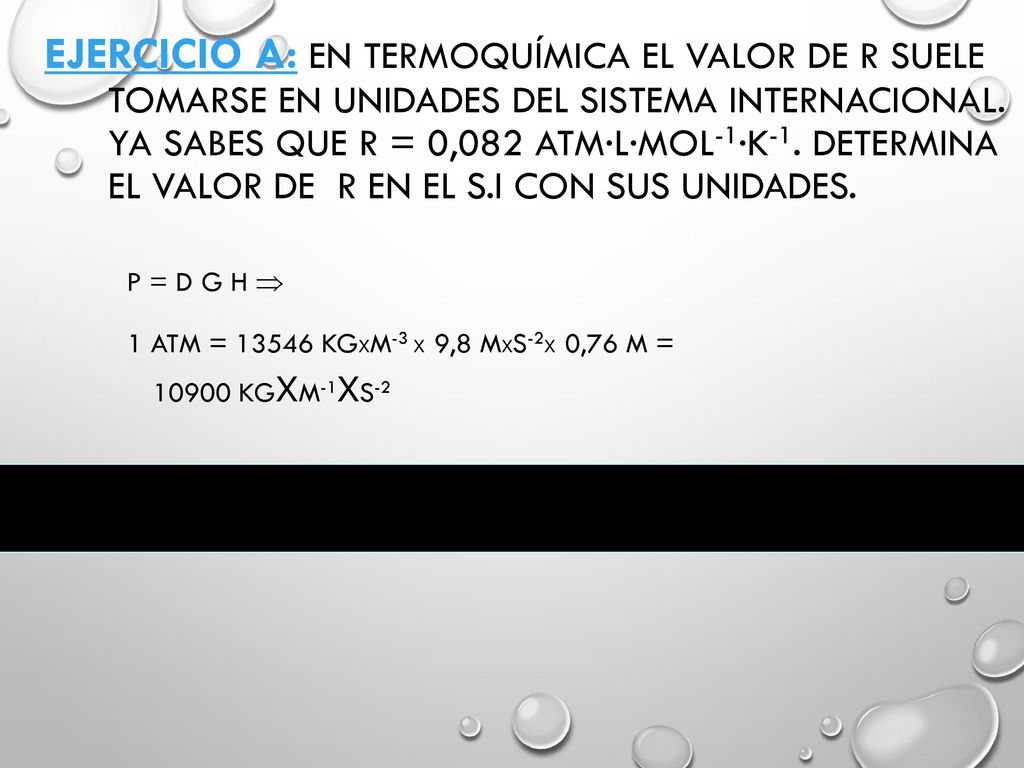Ejercicio A: En termoquímica el valor de R suele tomarse en unidades del sistema internacional. Ya sabes que R = 0,082 atm·l·mol-1·K-1. Determina el valor de R en el S.I con sus unidades.