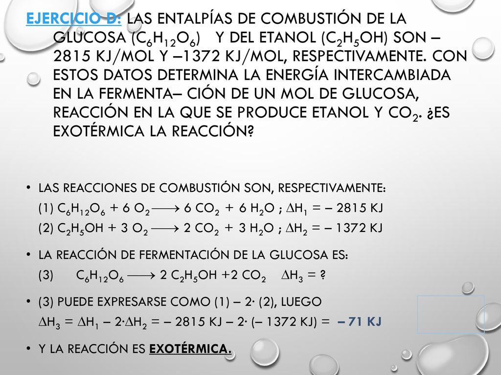 Ejercicio D: Las entalpías de combustión de la glucosa (C6H12O6) y del etanol (C2H5OH) son –2815 kJ/mol y –1372 kJ/mol, respectivamente. Con estos datos determina la energía intercambiada en la fermenta– ción de un mol de glucosa, reacción en la que se produce etanol y CO2. ¿Es exotérmica la reacción