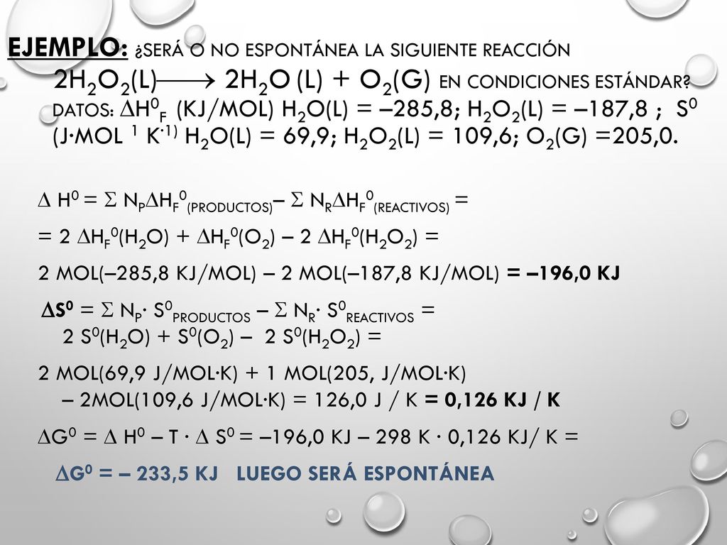 Ejemplo: ¿Será o no espontánea la siguiente reacción 2H2O2(l) 2H2O (l) + O2(g) en condiciones estándar Datos: H0f (kJ/mol) H2O(l) = –285,8; H2O2(l) = –187,8 ; S0 (J·mol 1 K·1) H2O(l) = 69,9; H2O2(l) = 109,6; O2(g) =205,0.