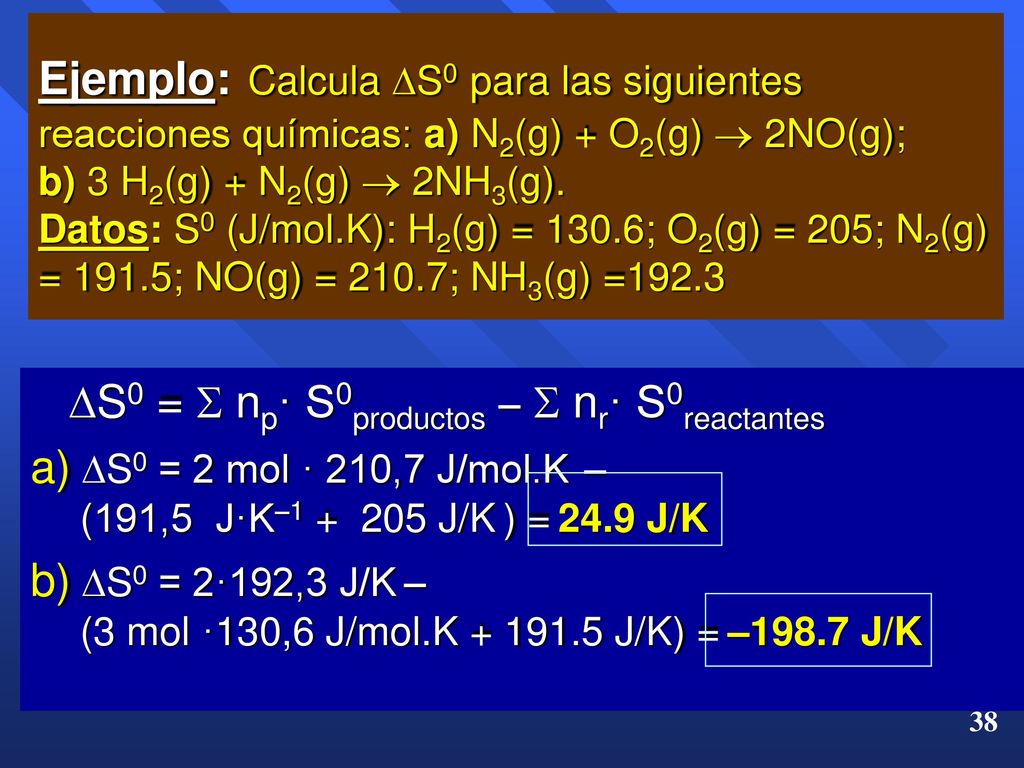 Ejemplo: Calcula S0 para las siguientes reacciones químicas: a) N2(g) + O2(g)  2NO(g); b) 3 H2(g) + N2(g)  2NH3(g). Datos: S0 (J/mol.K): H2(g) = 130.6; O2(g) = 205; N2(g) = 191.5; NO(g) = 210.7; NH3(g) =192.3