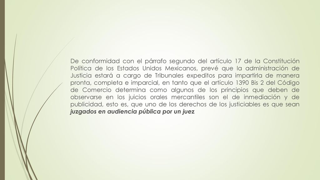 De conformidad con el párrafo segundo del artículo 17 de la Constitución Política de los Estados Unidos Mexicanos, prevé que la administración de Justicia estará a cargo de Tribunales expeditos para impartirla de manera pronta, completa e imparcial, en tanto que el artículo 1390 Bis 2 del Código de Comercio determina como algunos de los principios que deben de observarse en los juicios orales mercantiles son el de inmediación y de publicidad, esto es, que uno de los derechos de los justiciables es que sean juzgados en audiencia pública por un juez