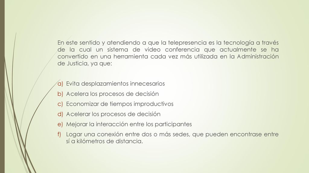En este sentido y atendiendo a que la telepresencia es la tecnología a través de la cual un sistema de video conferencia que actualmente se ha convertido en una herramienta cada vez más utilizada en la Administración de Justicia, ya que: