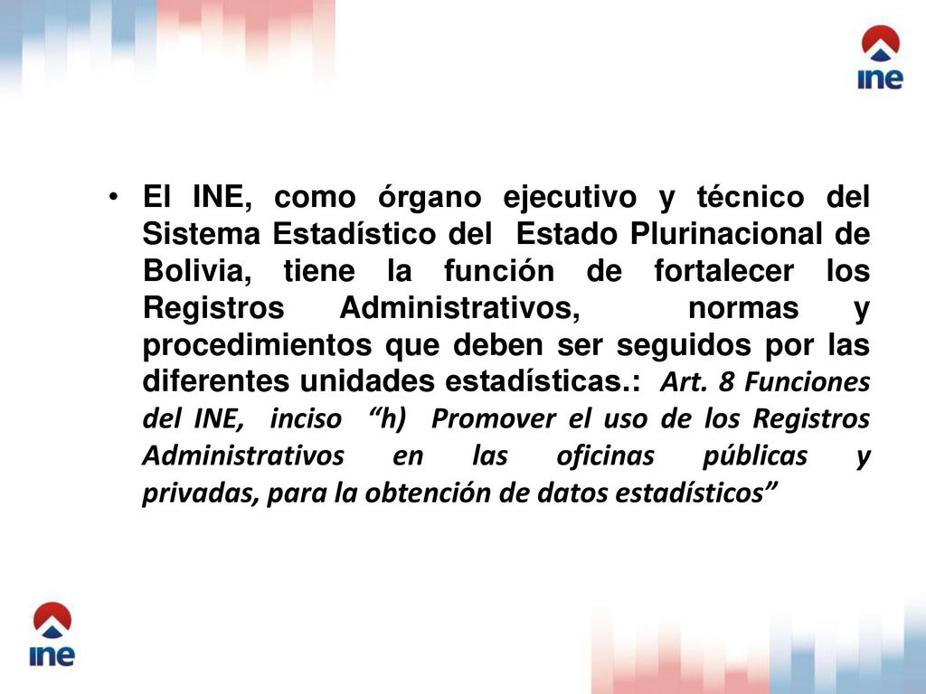 El INE, como órgano ejecutivo y técnico del Sistema Estadístico del Estado Plurinacional de Bolivia, tiene la función de fortalecer los Registros Administrativos, normas y procedimientos que deben ser seguidos por las diferentes unidades estadísticas.: Art.