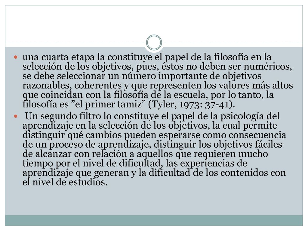 una cuarta etapa la constituye el papel de la filosofía en la selección de los objetivos, pues, éstos no deben ser numéricos, se debe seleccionar un número importante de objetivos razonables, coherentes y que representen los valores más altos que coincidan con la filosofía de la escuela, por lo tanto, la filosofía es el primer tamiz (Tyler, 1973: 37-41).