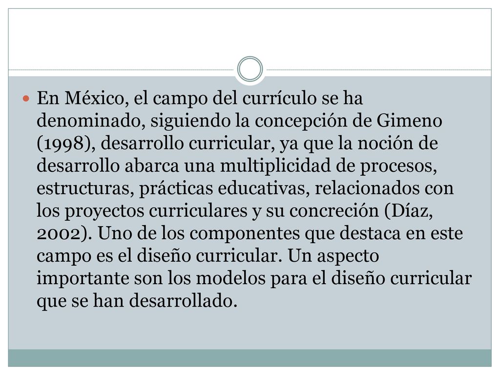 En México, el campo del currículo se ha denominado, siguiendo la concepción de Gimeno (1998), desarrollo curricular, ya que la noción de desarrollo abarca una multiplicidad de procesos, estructuras, prácticas educativas, relacionados con los proyectos curriculares y su concreción (Díaz, 2002).