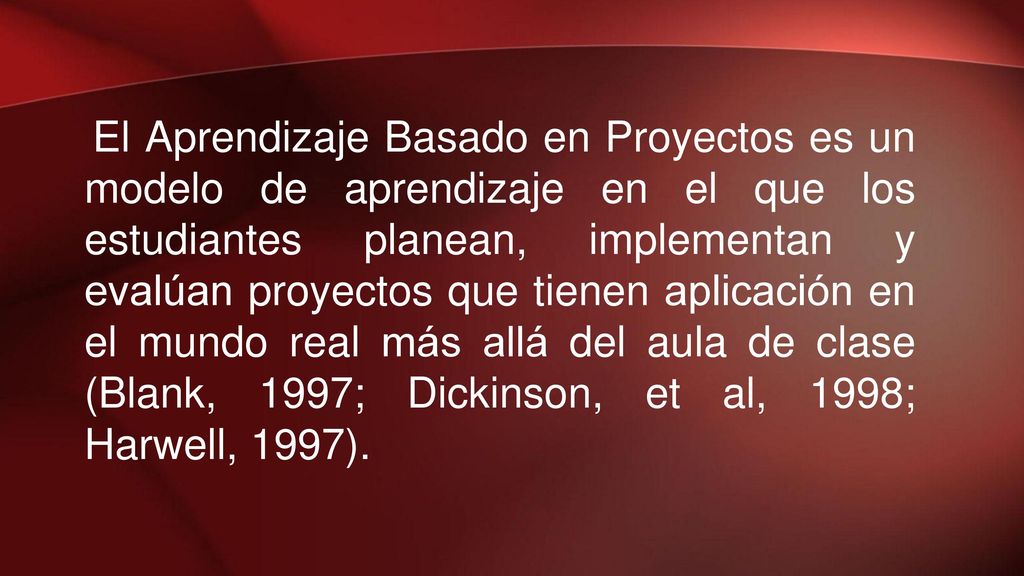 El Aprendizaje Basado en Proyectos es un modelo de aprendizaje en el que los estudiantes planean, implementan y evalúan proyectos que tienen aplicación en el mundo real más allá del aula de clase (Blank, 1997; Dickinson, et al, 1998; Harwell, 1997).
