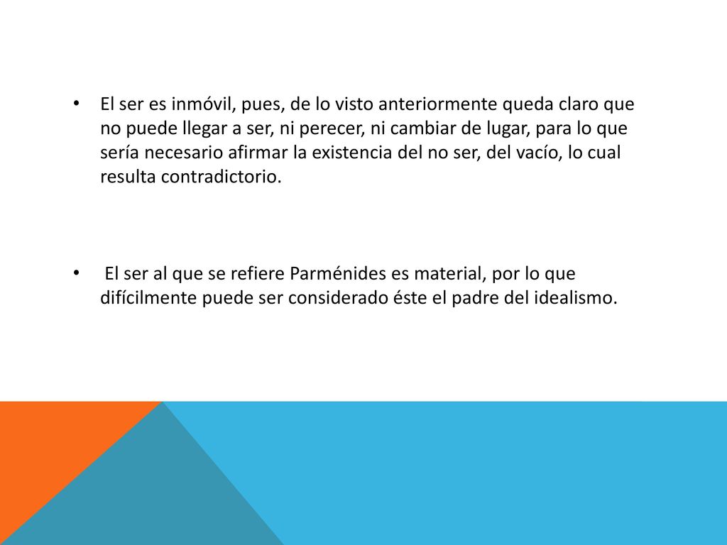El ser es inmóvil, pues, de lo visto anteriormente queda claro que no puede llegar a ser, ni perecer, ni cambiar de lugar, para lo que sería necesario afirmar la existencia del no ser, del vacío, lo cual resulta contradictorio.