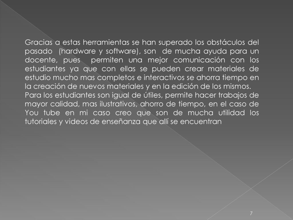 Gracias a estas herramientas se han superado los obstáculos del pasado (hardware y software), son de mucha ayuda para un docente, pues permiten una mejor comunicación con los estudiantes ya que con ellas se pueden crear materiales de estudio mucho mas completos e interactivos se ahorra tiempo en la creación de nuevos materiales y en la edición de los mismos.