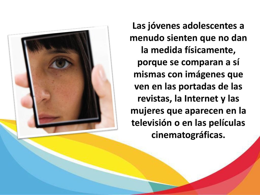 Las jóvenes adolescentes a menudo sienten que no dan la medida físicamente, porque se comparan a sí mismas con imágenes que ven en las portadas de las revistas, la Internet y las mujeres que aparecen en la televisión o en las películas cinematográficas.