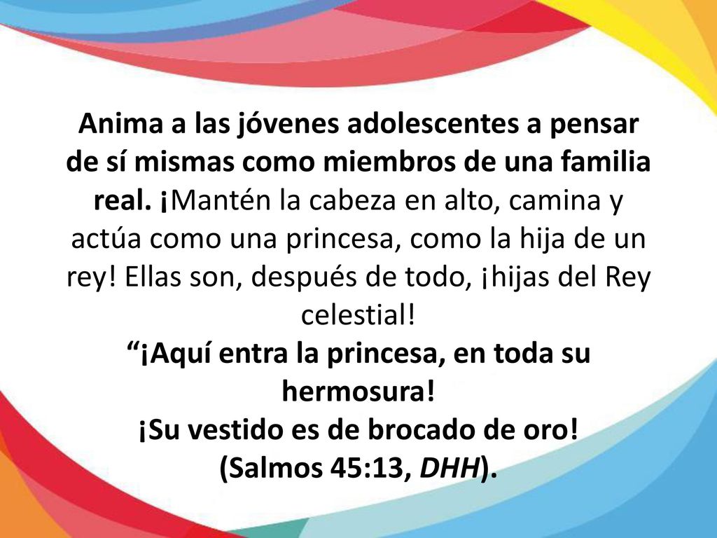 Anima a las jóvenes adolescentes a pensar de sí mismas como miembros de una familia real. ¡Mantén la cabeza en alto, camina y actúa como una princesa, como la hija de un rey! Ellas son, después de todo, ¡hijas del Rey celestial!