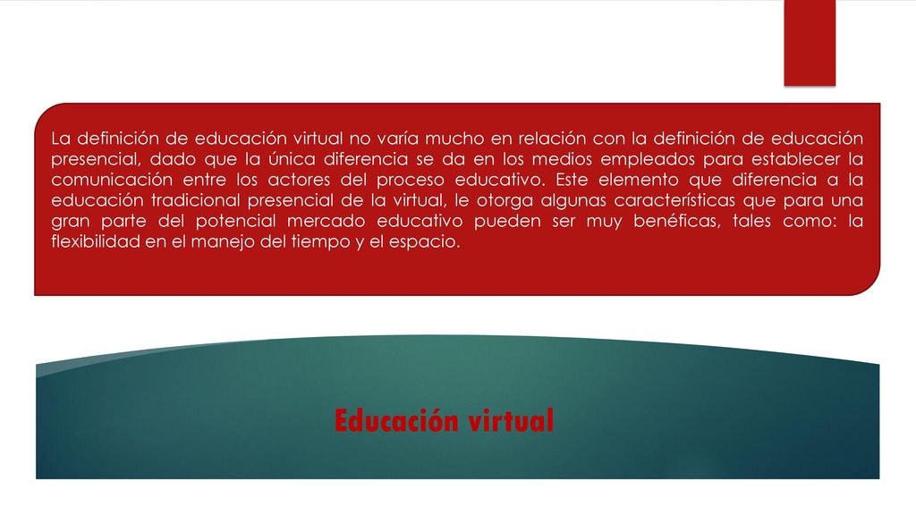 La definición de educación virtual no varía mucho en relación con la definición de educación presencial, dado que la única diferencia se da en los medios empleados para establecer la comunicación entre los actores del proceso educativo. Este elemento que diferencia a la educación tradicional presencial de la virtual, le otorga algunas características que para una gran parte del potencial mercado educativo pueden ser muy benéficas, tales como: la flexibilidad en el manejo del tiempo y el espacio.