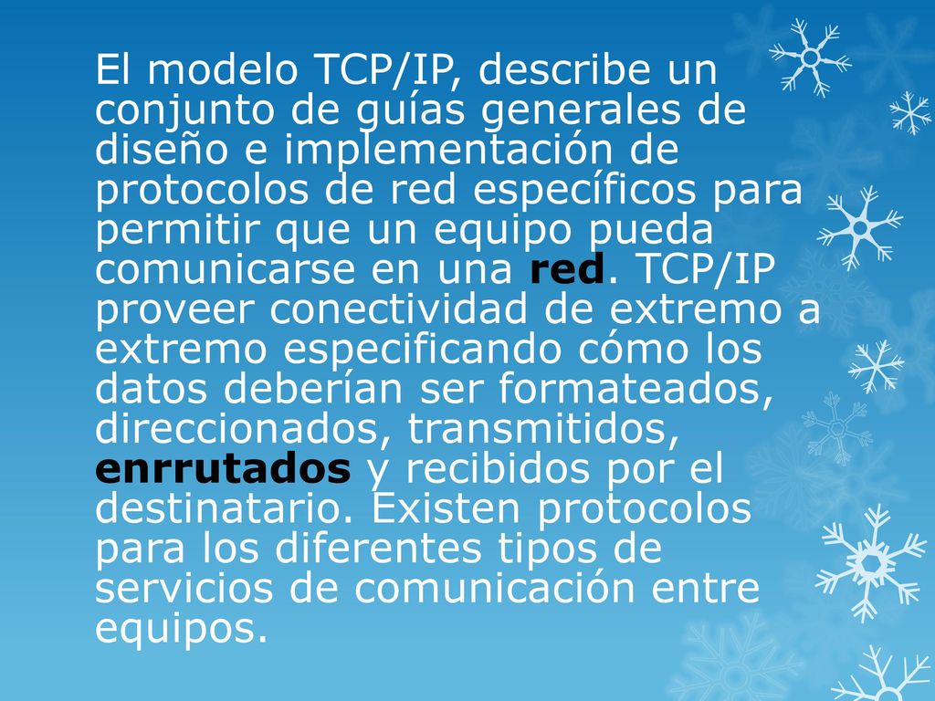 El modelo TCP/IP, describe un conjunto de guías generales de diseño e implementación de protocolos de red específicos para permitir que un equipo pueda comunicarse en una red.