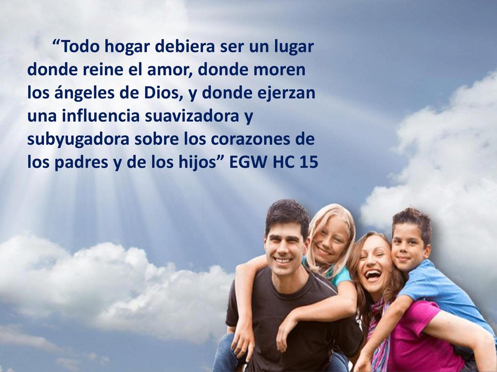 Todo hogar debiera ser un lugar donde reine el amor, donde moren los ángeles de Dios, y donde ejerzan una influencia suavizadora y subyugadora sobre los corazones de los padres y de los hijos EGW HC 15