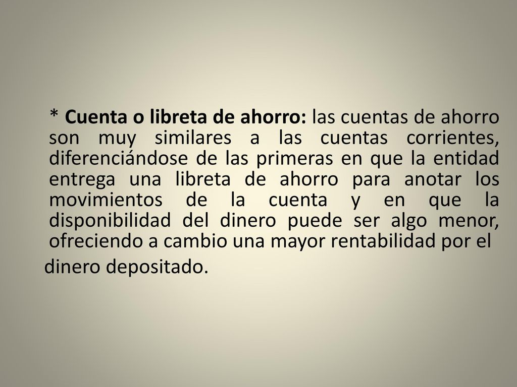 * Cuenta o libreta de ahorro: las cuentas de ahorro son muy similares a las cuentas corrientes, diferenciándose de las primeras en que la entidad entrega una libreta de ahorro para anotar los movimientos de la cuenta y en que la disponibilidad del dinero puede ser algo menor, ofreciendo a cambio una mayor rentabilidad por el dinero depositado.