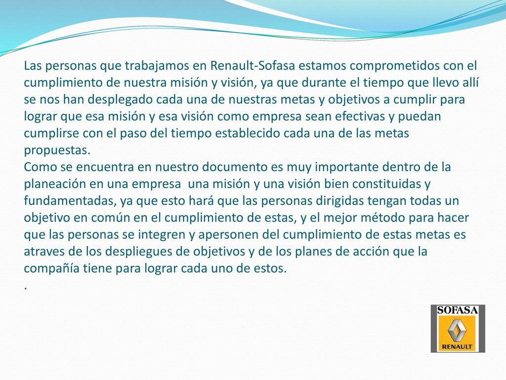 Las personas que trabajamos en Renault-Sofasa estamos comprometidos con el cumplimiento de nuestra misión y visión, ya que durante el tiempo que llevo allí se nos han desplegado cada una de nuestras metas y objetivos a cumplir para lograr que esa misión y esa visión como empresa sean efectivas y puedan cumplirse con el paso del tiempo establecido cada una de las metas propuestas.