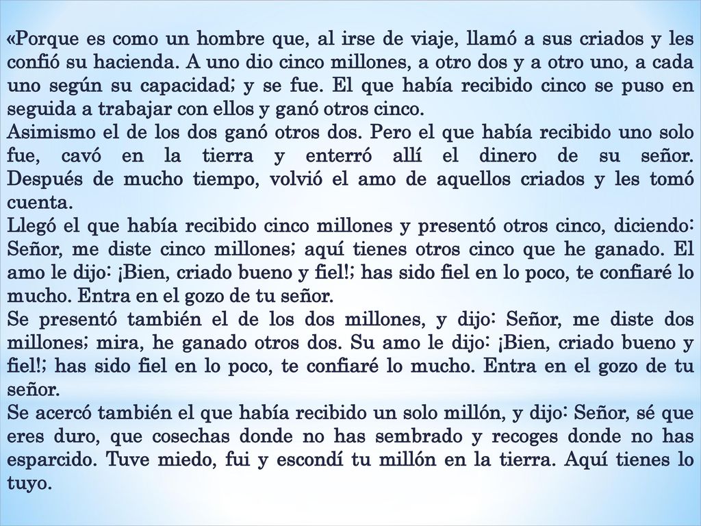 «Porque es como un hombre que, al irse de viaje, llamó a sus criados y les confió su hacienda. A uno dio cinco millones, a otro dos y a otro uno, a cada uno según su capacidad; y se fue. El que había recibido cinco se puso en seguida a trabajar con ellos y ganó otros cinco.