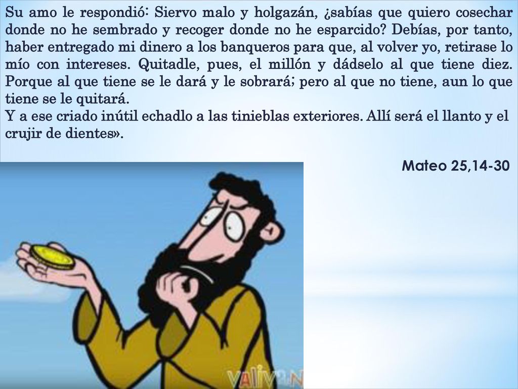 Su amo le respondió: Siervo malo y holgazán, ¿sabías que quiero cosechar donde no he sembrado y recoger donde no he esparcido Debías, por tanto, haber entregado mi dinero a los banqueros para que, al volver yo, retirase lo mío con intereses. Quitadle, pues, el millón y dádselo al que tiene diez. Porque al que tiene se le dará y le sobrará; pero al que no tiene, aun lo que tiene se le quitará.