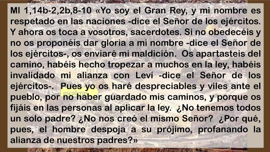 Ml 1,14b-2,2b,8-10 «Yo soy el Gran Rey, y mi nombre es respetado en las naciones -dice el Señor de los ejércitos. Y ahora os toca a vosotros, sacerdotes. Si no obedecéis y no os proponéis dar gloria a mi nombre -dice el Señor de los ejércitos-, os enviaré mi maldición. Os apartasteis del camino, habéis hecho tropezar a muchos en la ley, habéis invalidado mi alianza con Leví -dice el Señor de los ejércitos-. Pues yo os haré despreciables y viles ante el pueblo, por no haber guardado mis caminos, y porque os fijáis en las personas al aplicar la ley. ¿No tenemos todos un solo padre ¿No nos creó el mismo Señor ¿Por qué, pues, el hombre despoja a su prójimo, profanando la alianza de nuestros padres »