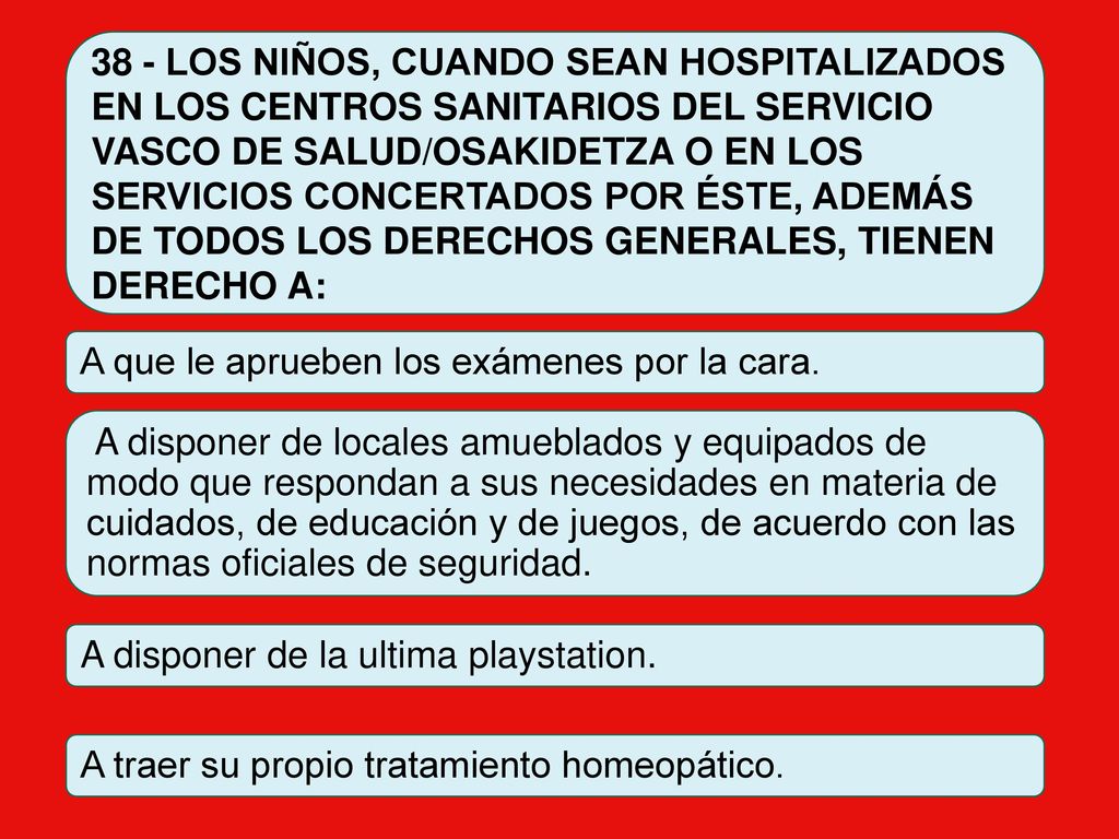 38 - LOS NIÑOS, CUANDO SEAN HOSPITALIZADOS EN LOS CENTROS SANITARIOS DEL SERVICIO VASCO DE SALUD/OSAKIDETZA O EN LOS SERVICIOS CONCERTADOS POR ÉSTE, ADEMÁS DE TODOS LOS DERECHOS GENERALES, TIENEN DERECHO A: