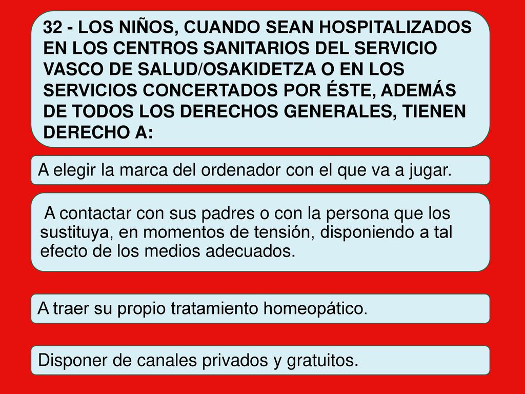 32 - LOS NIÑOS, CUANDO SEAN HOSPITALIZADOS EN LOS CENTROS SANITARIOS DEL SERVICIO VASCO DE SALUD/OSAKIDETZA O EN LOS SERVICIOS CONCERTADOS POR ÉSTE, ADEMÁS DE TODOS LOS DERECHOS GENERALES, TIENEN DERECHO A: