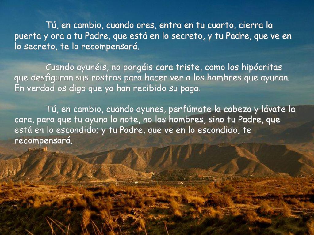 Tú, en cambio, cuando ores, entra en tu cuarto, cierra la puerta y ora a tu Padre, que está en lo secreto, y tu Padre, que ve en lo secreto, te lo recompensará.