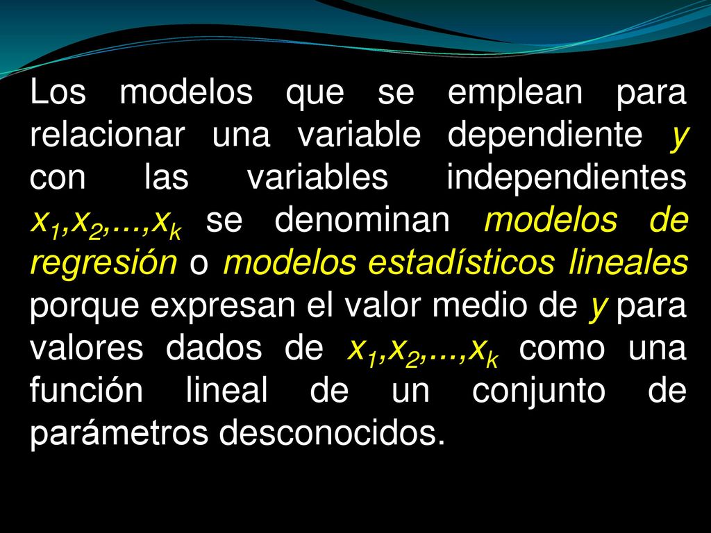 Los modelos que se emplean para relacionar una variable dependiente y con las variables independientes x1,x2,...,xk se denominan modelos de regresión o modelos estadísticos lineales porque expresan el valor medio de y para valores dados de x1,x2,...,xk como una función lineal de un conjunto de parámetros desconocidos.