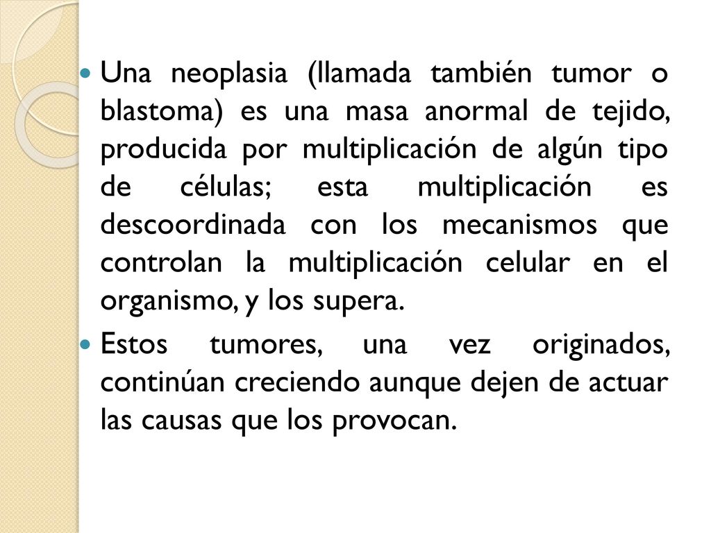 Una neoplasia (llamada también tumor o blastoma) es una masa anormal de tejido, producida por multiplicación de algún tipo de células; esta multiplicación es descoordinada con los mecanismos que controlan la multiplicación celular en el organismo, y los supera.