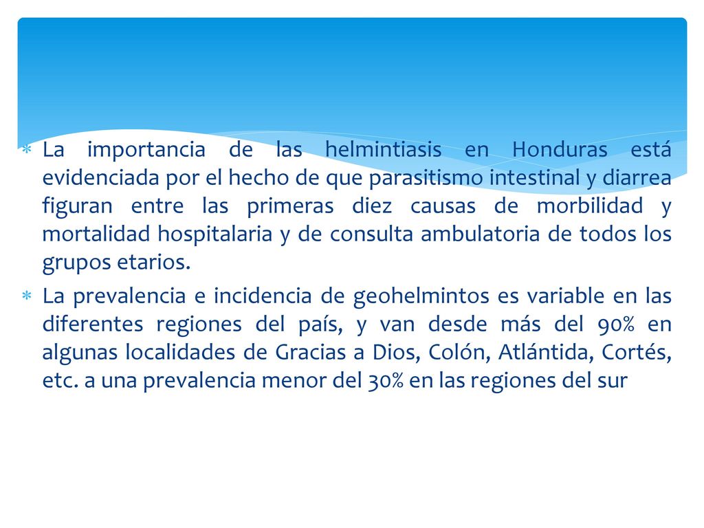 La importancia de las helmintiasis en Honduras está evidenciada por el hecho de que parasitismo intestinal y diarrea figuran entre las primeras diez causas de morbilidad y mortalidad hospitalaria y de consulta ambulatoria de todos los grupos etarios.
