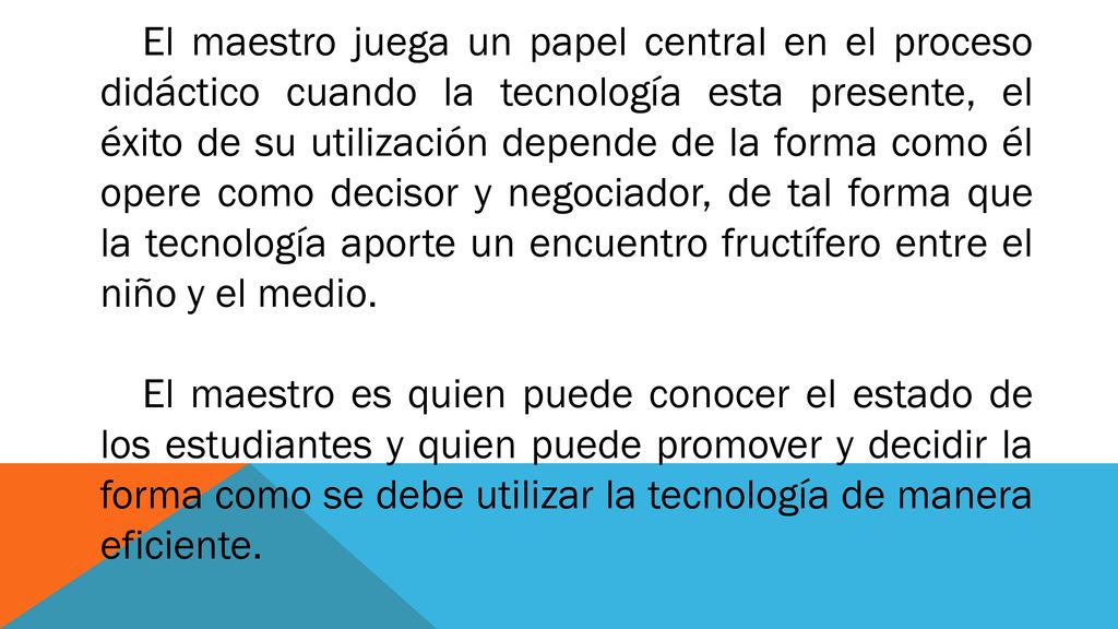 El maestro juega un papel central en el proceso didáctico cuando la tecnología esta presente, el éxito de su utilización depende de la forma como él opere como decisor y negociador, de tal forma que la tecnología aporte un encuentro fructífero entre el niño y el medio.