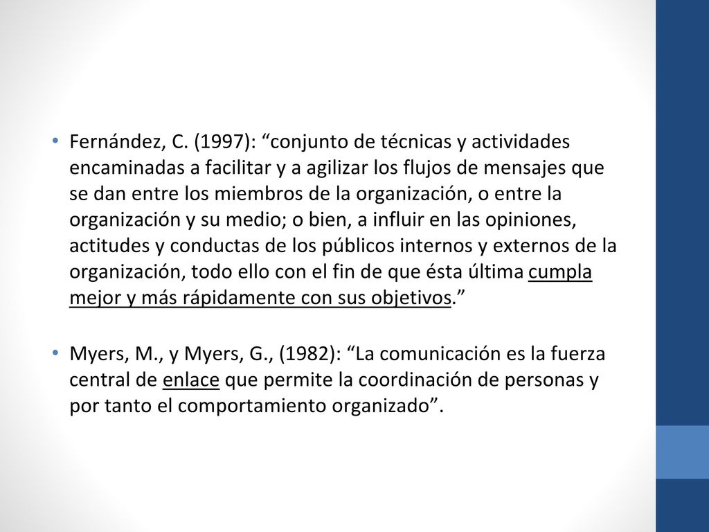 Fernández, C. (1997): conjunto de técnicas y actividades encaminadas a facilitar y a agilizar los flujos de mensajes que se dan entre los miembros de la organización, o entre la organización y su medio; o bien, a influir en las opiniones, actitudes y conductas de los públicos internos y externos de la organización, todo ello con el fin de que ésta última cumpla mejor y más rápidamente con sus objetivos.