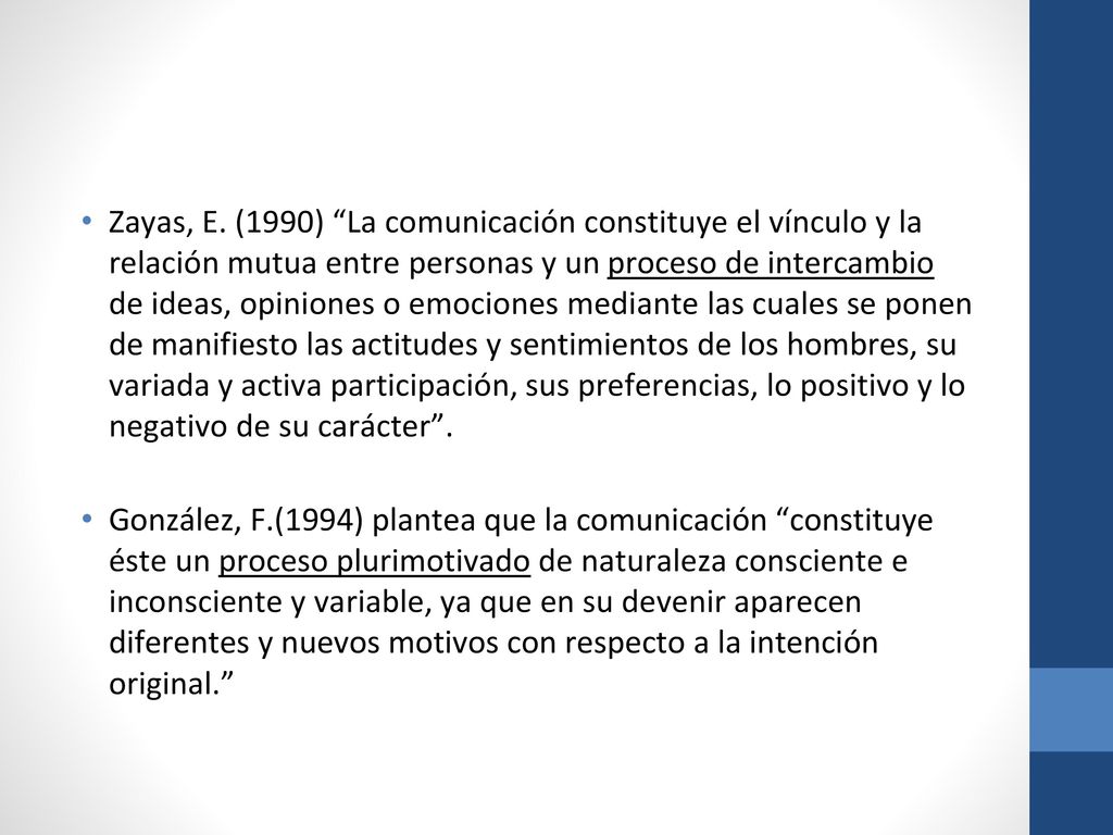 Zayas, E. (1990) La comunicación constituye el vínculo y la relación mutua entre personas y un proceso de intercambio de ideas, opiniones o emociones mediante las cuales se ponen de manifiesto las actitudes y sentimientos de los hombres, su variada y activa participación, sus preferencias, lo positivo y lo negativo de su carácter .