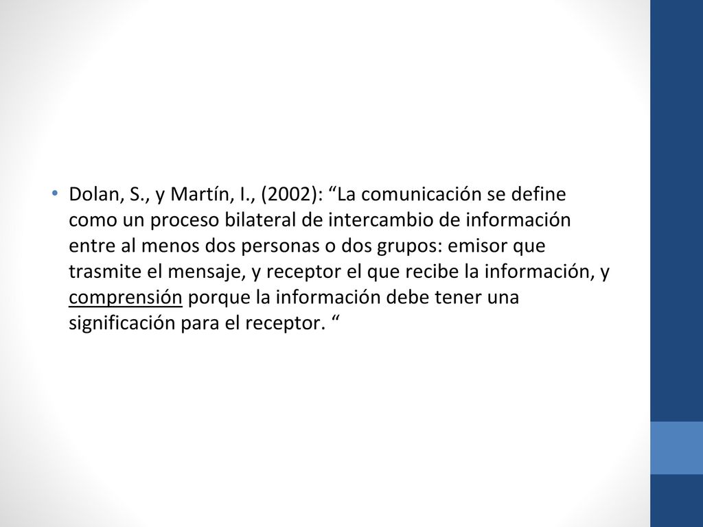 Dolan, S., y Martín, I., (2002): La comunicación se define como un proceso bilateral de intercambio de información entre al menos dos personas o dos grupos: emisor que trasmite el mensaje, y receptor el que recibe la información, y comprensión porque la información debe tener una significación para el receptor.