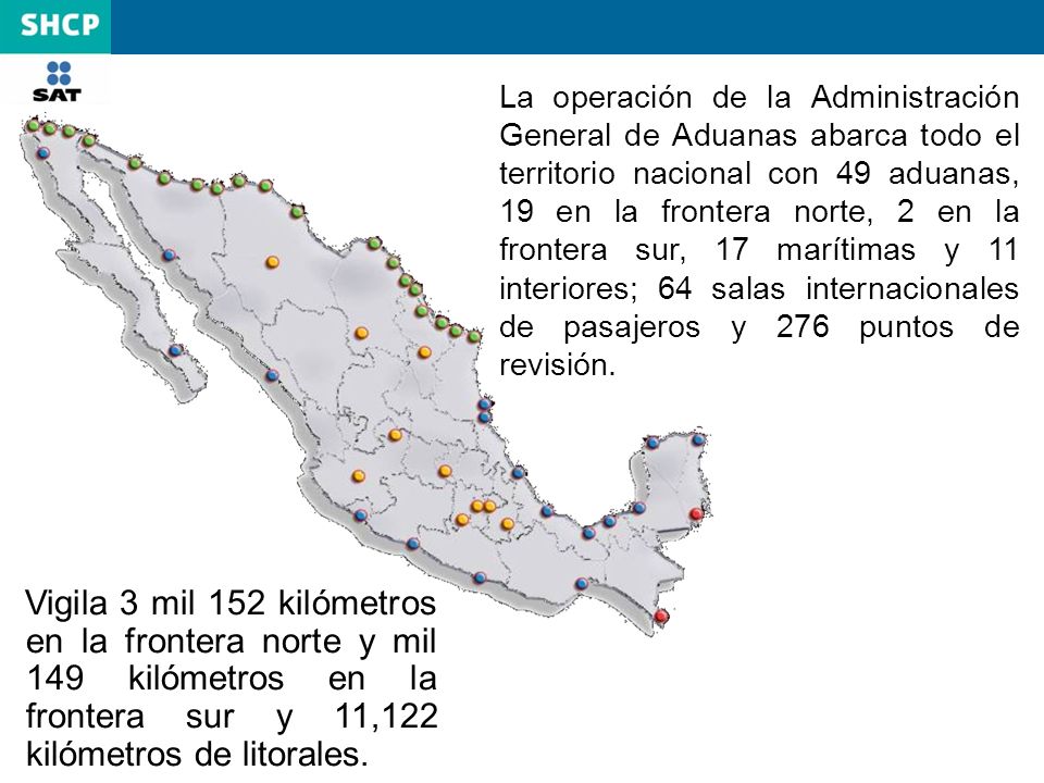 La operación de la Administración General de Aduanas abarca todo el territorio nacional con 49 aduanas, 19 en la frontera norte, 2 en la frontera sur, 17 marítimas y 11 interiores; 64 salas internacionales de pasajeros y 276 puntos de revisión.