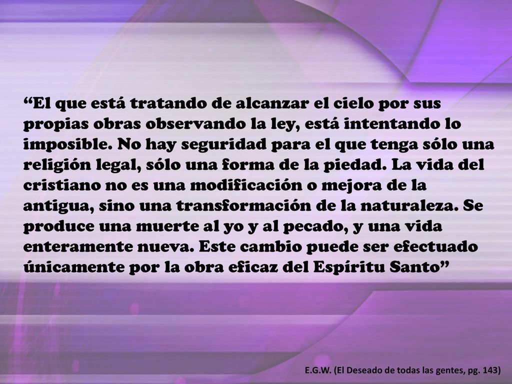 El que está tratando de alcanzar el cielo por sus propias obras observando la ley, está intentando lo imposible. No hay seguridad para el que tenga sólo una religión legal, sólo una forma de la piedad. La vida del cristiano no es una modificación o mejora de la antigua, sino una transformación de la naturaleza. Se produce una muerte al yo y al pecado, y una vida enteramente nueva. Este cambio puede ser efectuado únicamente por la obra eficaz del Espíritu Santo